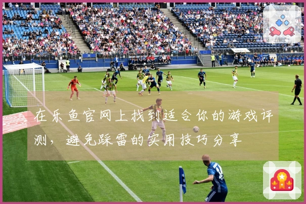在乐鱼官网上找到适合你的游戏评测，避免踩雷的实用技巧分享