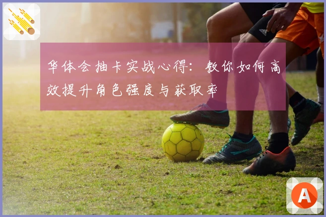 华体会抽卡实战心得：教你如何高效提升角色强度与获取率