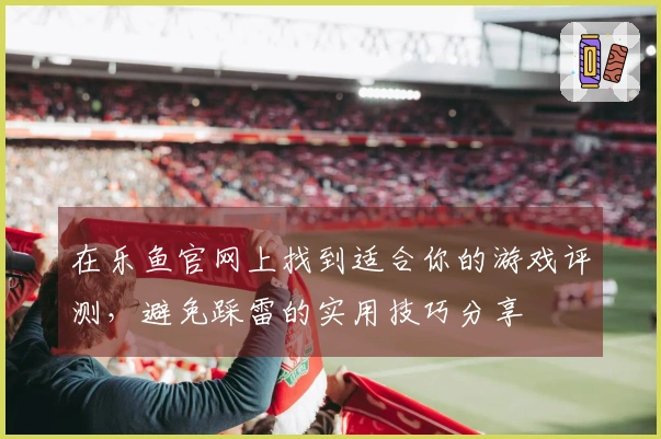 在乐鱼官网上找到适合你的游戏评测，避免踩雷的实用技巧分享