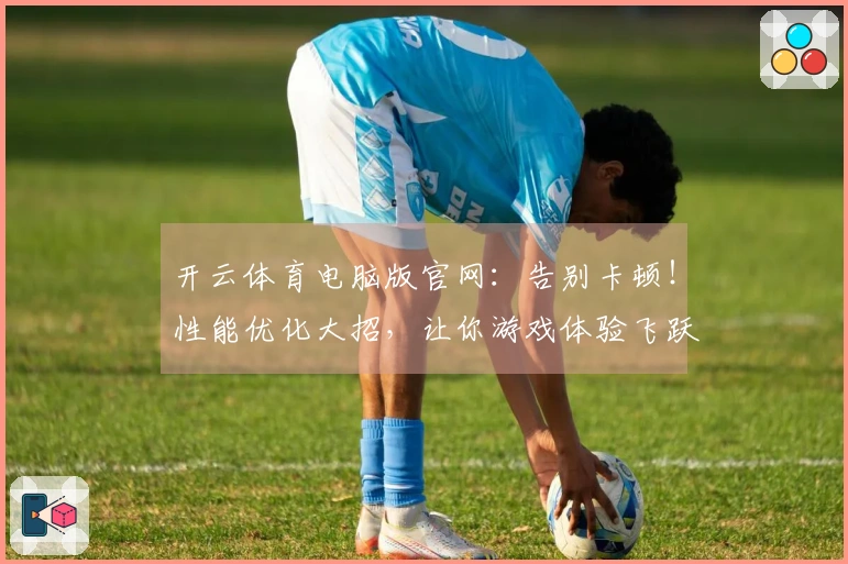 开云体育电脑版官网：告别卡顿！性能优化大招，让你游戏体验飞跃式提升