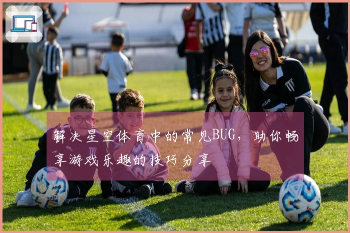 解决星空体育中的常见BUG，助你畅享游戏乐趣的技巧分享