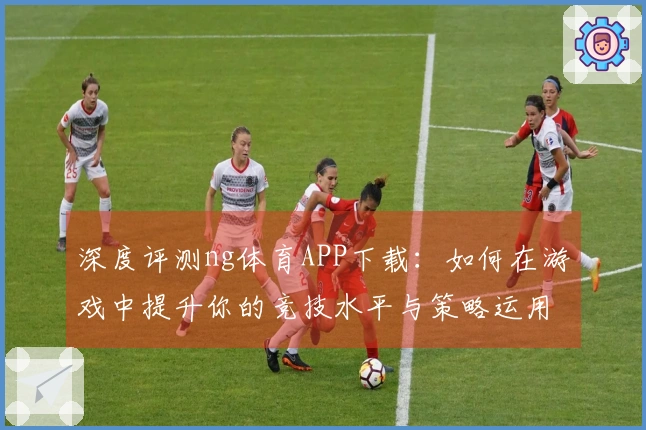 深度评测ng体育APP下载：如何在游戏中提升你的竞技水平与策略运用技巧