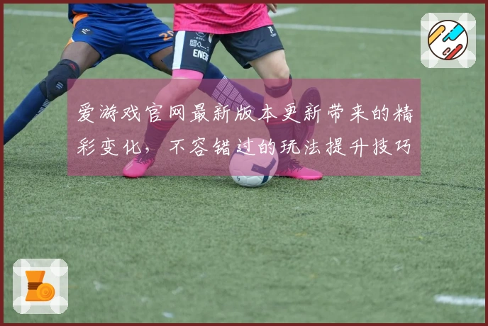 爱游戏官网最新版本更新带来的精彩变化，不容错过的玩法提升技巧！