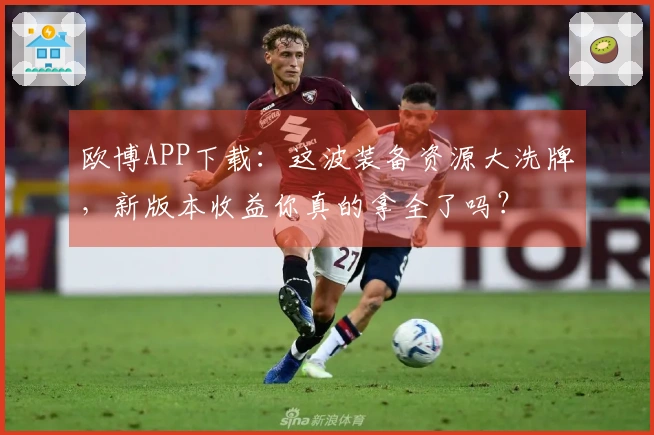 欧博APP下载：这波装备资源大洗牌，新版本收益你真的拿全了吗？