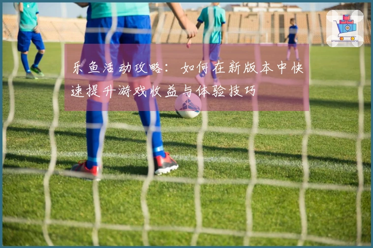 乐鱼活动攻略：如何在新版本中快速提升游戏收益与体验技巧